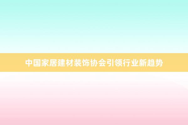 中国家居建材装饰协会引领行业新趋势