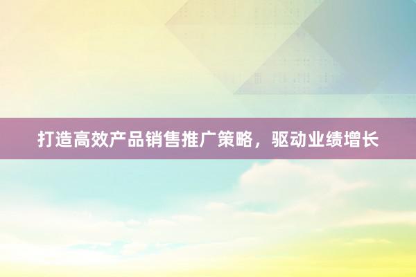 打造高效产品销售推广策略，驱动业绩增长