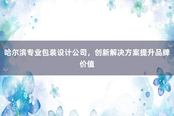 哈尔滨专业包装设计公司，创新解决方案提升品牌价值